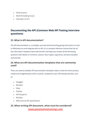 www.pavanonlinetrainings.com
• Performance
• Multi-threading issues
• Improper errors
Documenting the API (Common Web API Testing interview
questions)
23. What is API documentation?
The API documentation is a complete, accurate technical writing giving instructions on how
to effectively use and integrate with an API. It is a compact reference manual that has all
the information needed to work with the API, and helps you answer all the API testing
questions with details on functions, classes, return types, arguments, and also examples
and tutorials.
24. What are API documentation templates that are commonly
used?
There are several available API documentation templates help to make the entire process
simple and straightforward, which could be answered in your API testing interview, such
as:
• Swagger
• Miredot
• Slate
• FlatDoc
• API blueprint
• RestDoc
• Web service API specification
25. When writing API document, what must be considered?
 