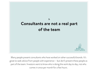 Many people present consultants who have worked on other successful brands. It’s
great to seek advice from people with experience – but don’t present these people as
part of the team. Investors want to know who is doing the work day to day, not who
comes in once per month for a few hours.
 