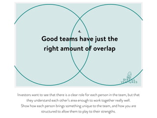 Investors want to see that there is a clear role for each person in the team, but that
they understand each other’s area enough to work together really well. 

Show how each person brings something unique to the team, and how you are
structured to allow them to play to their strengths.
 