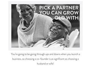 You’re going to be going through ups and downs when you launch a
business, so choosing a co-founder is as significant as choosing a
husband or wife!
 
