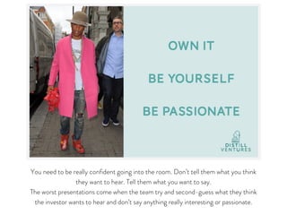 You need to be really confident going into the room. Don’t tell them what you think
they want to hear. Tell them what you want to say.

The worst presentations come when the team try and second-guess what they think
the investor wants to hear and don’t say anything really interesting or passionate.
 