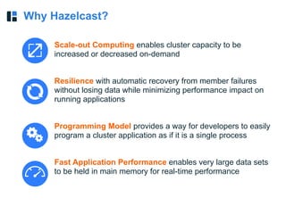 Why Hazelcast?
Scale-out Computing enables cluster capacity to be
increased or decreased on-demand
Resilience with automatic recovery from member failures
without losing data while minimizing performance impact on
running applications
Programming Model provides a way for developers to easily
program a cluster application as if it is a single process
Fast Application Performance enables very large data sets
to be held in main memory for real-time performance
 