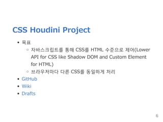 CSS Houdini Project
목표
자바스크립트를 통해 CSS를 HTML 수준으로 제어(Lower
API for CSS like Shadow DOM and Custom Element
for HTML)
브라우저마다 다른 CSS를 동일하게 처리
GitHub
Wiki
Drafts
6
 