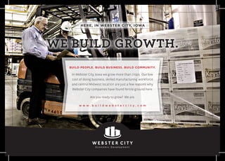 In Webster City, Iowa we grow more than crops. Our low
cost of doing business, skilled manufacturing workforce
and central Midwest location are just a few reasons why
Webster City companies have found fertile ground here.
Are you ready to grow? We are.
w w w . b u i l d w e b s t e r c i t y . c o m
BUILD PEOPLE. BUILD BUSINESS. BUILD COMMUNITY.
HERE, IN WEBSTER CITY, IOWA
WE BUILD GROWTH.
 