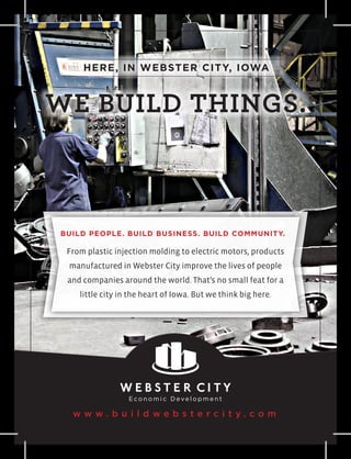 HERE, IN WEBSTER CITY, IOWA



WE BUILD THINGS.



BUILD PEOPLE. BUILD BUSINESS. BUILD COMMUNITY.

 From plastic injection molding to electric motors, products
 manufactured in Webster City improve the lives of people
 and companies around the world. That’s no small feat for a
    little city in the heart of Iowa. But we think big here.




  www. b u i l d we b ste rc i t y.co m
 