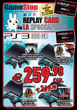 I
                                                                                                                                         MOZION
                                                                                                                                     PRO DE
                                                                                                                                        VALI      RE
                                                                                                                                           ETTEMB RE
                                                                                                                                    DAL 1 S ETTEMB
                                                                                                                                    AL 30 S




                                                                                            320 GB

                                          CONSOLE PS3 320 GB
                                    + ASSASSIN’S CREED REVELATIONS
                                           + 1 PAD GAMESTOP                                                                                                                   CONSOLE PS3 320 GB
                                                                                                                                                                          + KILLZONE + GOD OF WAR 3
                                                                                                                                                                               + 1 PAD GAMESTOP




                                                                                                                                                                   .98
                       €                                        259
                                                                  269                                         €
                                                                                                                                                                       .98
                                                                                                                                                                                CAD.


                                                      CONSOLE PS3 320 GB                                                                                                                    CONSOLE PS3 320 GB
                                                          + KILLZONE 3                                                                                                                          + L.A. NOIRE
                                                       + 1 PAD GAMESTOP                                                                                                                      + 1 PAD GAMESTOP
OFFERTA VALIDA DAL 1 SETTEMBRE AL 30 SETTEMBRE 2012 E FINO AD ESAURIMENTO SCORTE. OFFERTE RISERVATE AI POSSESSORI DI REPLAYCARD. TUTTI I MARCHI RIPORTATI SONO DI PROPRIETÀ DEI LEGITTIMI E RISPETTIVI PROPRIETARI. LE FOTO E LE DESCRIZIONI DEI
                                              PRODOTTI SONO PURAMENTE INDICATIVE, SALVO ERRORI TIPOGRAFICI. LA PROMOZIONE È SOGGETTA ALLA REALE DISPONIBILITÀ DEI TITOLI SU PUNTO VENDITA.
 