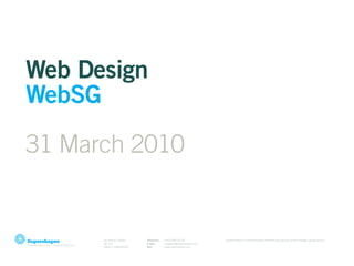 Web Design
WebSG
31 March 2010


      28 YAN KIT ROAD    Telephone   +65 9188 05 06              Supershapes is a communication centered and process driven strategic design studio.
      #07-05             E-Mail      singapore@supershapes.com
      088271 SINGAPORE   Web         www.supershapes.com
 
