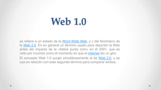 Web 1.0
se refiere a un estado de la Word Wide Web, y c del fenómeno de
la Web 2.0. Es en general un término usado para describir la Web
antes del impacto de la «fiebre punto com» en el 2001, que es
visto por muchos como el momento en que el internet dio un giro.
El concepto Web 1.0 surgió simultáneamente al de Web 2.0, y se
usa en relación con este segundo término para comparar ambos.
 