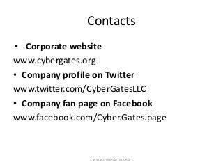 Contacts
• Corporate website
www.cybergates.org
• Company profile on Twitter
www.twitter.com/CyberGatesLLC
• Company fan page on Facebook
www.facebook.com/Cyber.Gates.page
WWW.CYBERGATES.ORG
 