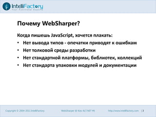 Почему WebSharper?Когда пишешь JavaScript, хочется плакать:Нет вывода типов - опечатки приводят к ошибкамНет толковой среды разработкиНет стандартной платформы, библиотек, коллекцийНет стандарта упаковки модулей и документацииCopyright © 2004-2011 IntelliFactoryWebSharper @ Kiev ALT.NET #6http://www.intellifactory.com    |3
