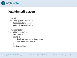 Удалённый вызовCopyright © 2004-2011 IntelliFactoryWebSharper @ Kiev ALT.NET #6http://www.intellifactory.com    |8[<Rpc>]let Save (user: User) =database.Save userasync { return OK }[<JavaScript>]letAddAccount() =let user = ..async {let! response = Save userdo! Show response    }    |> Async.Start