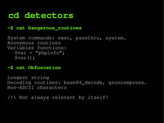 cd detectors
~$ cat Dangerous_routines
System commands: exec, passthru, system…
Anonymous routines
Variables functions:
$var = “phpinfo”;
$var();
~$ cat Obfuscation
Longest string
Decoding routines: base64_decode, gzuncompress…
Non-ASCII characters
/! Not always relevant by itself!
∑
i=0
n
f i
 
