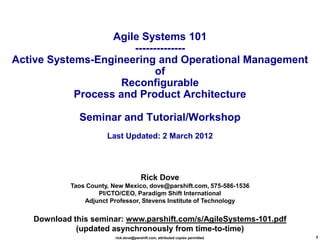 Agile Systems 101
                       --------------
Active Systems-Engineering and Operational Management
                             of
                     Reconfigurable
            Process and Product Architecture

              Seminar and Tutorial/Workshop
                       Last Updated: 2 March 2012




                                        Rick Dove
            Taos County, New Mexico, dove@parshift.com, 575-586-1536
                    PI/CTO/CEO, Paradigm Shift International
                Adjunct Professor, Stevens Institute of Technology


   Download this seminar: www.parshift.com/s/AgileSystems-101.pdf
             (updated asynchronously from time-to-time)
                          rick.dove@parshift.com, attributed copies permitted   1
 