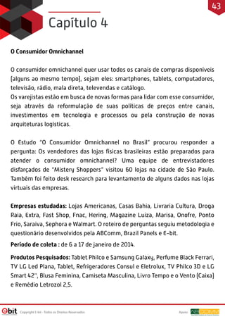 O Consumidor Omnichannel
O consumidor omnichannel quer usar todos os canais de compras disponíveis
(alguns ao mesmo tempo), sejam eles: smartphones, tablets, computadores,
televisão, rádio, mala direta, televendas e catálogo.
Os varejistas estão em busca de novas formas para lidar com esse consumidor,
seja através da reformulação de suas políticas de preços entre canais,
investimentos em tecnologia e processos ou pela construção de novas
arquiteturas logísticas.
O Estudo “O Consumidor Omnichannel no Brasil” procurou responder a
pergunta: Os vendedores das lojas físicas brasileiras estão preparados para
atender o consumidor omnichannel? Uma equipe de entrevistadores
disfarçados de “Mistery Shoppers” visitou 60 lojas na cidade de São Paulo.
Também foi feito desk research para levantamento de alguns dados nas lojas
virtuais das empresas.
Empresas estudadas: Lojas Americanas, Casas Bahia, Livraria Cultura, Droga
Raia, Extra, Fast Shop, Fnac, Hering, Magazine Luiza, Marisa, Onofre, Ponto
Frio, Saraiva, Sephora e Walmart. O roteiro de perguntas seguiu metodologia e
questionário desenvolvidos pela ABComm, Brazil Panels e E-bit.
Período de coleta : de 6 a 17 de janeiro de 2014.
Produtos Pesquisados: Tablet Philco e Samsung Galaxy, Perfume Black Ferrari,
TV LG Led Plana, Tablet, Refrigeradores Consul e Eletrolux, TV Philco 3D e LG
Smart 42’', Blusa Feminina, Camiseta Masculina, Livro Tempo e o Vento (Caixa)
e Remédio Letrozol 2,5.
Capítulo 4
Apoio:Copyright E-bit - Todos os Direitos Reservados
43
 