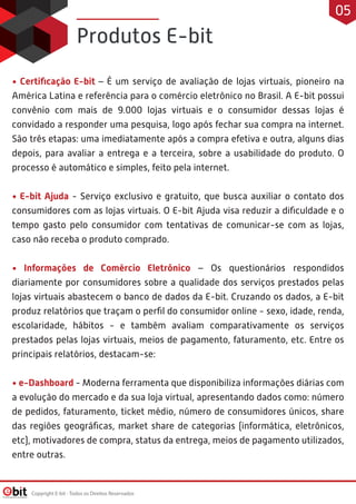 • Certiﬁcação E-bit – É um serviço de avaliação de lojas virtuais, pioneiro na
América Latina e referência para o comércio eletrônico no Brasil. A E-bit possui
convênio com mais de 9.000 lojas virtuais e o consumidor dessas lojas é
convidado a responder uma pesquisa, logo após fechar sua compra na internet.
São três etapas: uma imediatamente após a compra efetiva e outra, alguns dias
depois, para avaliar a entrega e a terceira, sobre a usabilidade do produto. O
processo é automático e simples, feito pela internet.
• E-bit Ajuda - Serviço exclusivo e gratuito, que busca auxiliar o contato dos
consumidores com as lojas virtuais. O E-bit Ajuda visa reduzir a diﬁculdade e o
tempo gasto pelo consumidor com tentativas de comunicar-se com as lojas,
caso não receba o produto comprado.
• Informações de Comércio Eletrônico – Os questionários respondidos
diariamente por consumidores sobre a qualidade dos serviços prestados pelas
lojas virtuais abastecem o banco de dados da E-bit. Cruzando os dados, a E-bit
produz relatórios que traçam o perﬁl do consumidor online - sexo, idade, renda,
escolaridade, hábitos - e também avaliam comparativamente os serviços
prestados pelas lojas virtuais, meios de pagamento, faturamento, etc. Entre os
principais relatórios, destacam-se:
• e-Dashboard - Moderna ferramenta que disponibiliza informações diárias com
a evolução do mercado e da sua loja virtual, apresentando dados como: número
de pedidos, faturamento, ticket médio, número de consumidores únicos, share
das regiões geográﬁcas, market share de categorias (informática, eletrônicos,
etc), motivadores de compra, status da entrega, meios de pagamento utilizados,
entre outras.
Produtos E-bit
Copyright E-bit - Todos os Direitos Reservados
05
 