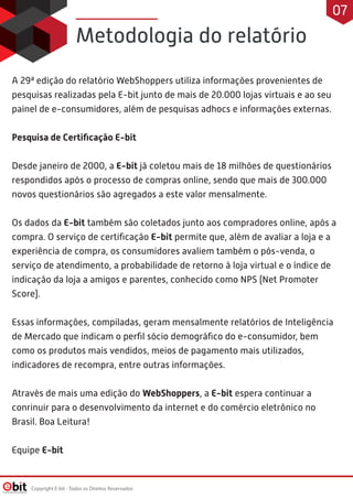 A 29ª edição do relatório WebShoppers utiliza informações provenientes de
pesquisas realizadas pela E-bit junto de mais de 20.000 lojas virtuais e ao seu
painel de e-consumidores, além de pesquisas adhocs e informações externas.
Pesquisa de Certiﬁcação E-bit
Desde janeiro de 2000, a E-bit já coletou mais de 18 milhões de questionários
respondidos após o processo de compras online, sendo que mais de 300.000
novos questionários são agregados a este valor mensalmente.
Os dados da E-bit também são coletados junto aos compradores online, após a
compra. O serviço de certiﬁcação E-bit permite que, além de avaliar a loja e a
experiência de compra, os consumidores avaliem também o pós-venda, o
serviço de atendimento, a probabilidade de retorno à loja virtual e o índice de
indicação da loja a amigos e parentes, conhecido como NPS (Net Promoter
Score).
Essas informações, compiladas, geram mensalmente relatórios de Inteligência
de Mercado que indicam o perﬁl sócio demográﬁco do e-consumidor, bem
como os produtos mais vendidos, meios de pagamento mais utilizados,
indicadores de recompra, entre outras informações.
Através de mais uma edição do WebShoppers, a E-bit espera continuar a
conrinuir para o desenvolvimento da internet e do comércio eletrônico no
Brasil. Boa Leitura!
Equipe E-bit
Metodologia do relatório
Copyright E-bit - Todos os Direitos Reservados
07
 