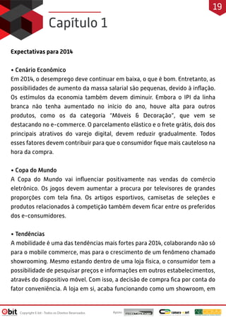 Expectativas para 2014
• Cenário Econômico
Em 2014, o desemprego deve continuar em baixa, o que é bom. Entretanto, as
possibilidades de aumento da massa salarial são pequenas, devido à inﬂação.
Os estímulos da economia também devem diminuir. Embora o IPI da linha
branca não tenha aumentado no início do ano, houve alta para outros
produtos, como os da categoria “Móveis & Decoração”, que vem se
destacando no e-commerce. O parcelamento elástico e o frete grátis, dois dos
principais atrativos do varejo digital, devem reduzir gradualmente. Todos
esses fatores devem contribuir para que o consumidor ﬁque mais cauteloso na
hora da compra.
• Copa do Mundo
A Copa do Mundo vai inﬂuenciar positivamente nas vendas do comércio
eletrônico. Os jogos devem aumentar a procura por televisores de grandes
proporções com tela ﬁna. Os artigos esportivos, camisetas de seleções e
produtos relacionados à competição também devem ﬁcar entre os preferidos
dos e-consumidores.
• Tendências
A mobilidade é uma das tendências mais fortes para 2014, colaborando não só
para o mobile commerce, mas para o crescimento de um fenômeno chamado
showrooming. Mesmo estando dentro de uma loja física, o consumidor tem a
possibilidade de pesquisar preços e informações em outros estabelecimentos,
através do dispositivo móvel. Com isso, a decisão de compra ﬁca por conta do
fator conveniência. A loja em si, acaba funcionando como um showroom, em
Capítulo 1
Apoio:Copyright E-bit - Todos os Direitos Reservados
19
 