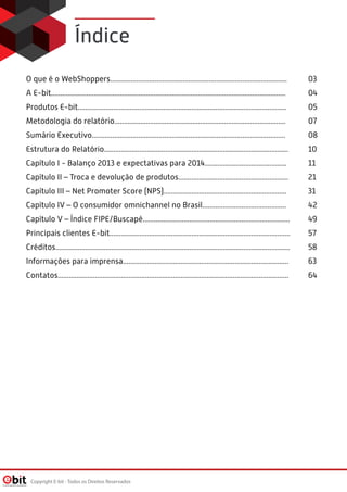 Índice
O que é o WebShoppers............................................................................................... 03
A E-bit.............................................................................................................................. 04
Produtos E-bit................................................................................................................ 05
Metodologia do relatório............................................................................................ 07
Sumário Executivo........................................................................................................ 08
Estrutura do Relatório................................................................................................... 10
Capítulo I - Balanço 2013 e expectativas para 2014............................................ 11
Capítulo II – Troca e devolução de produtos........................................................... 21
Capítulo III – Net Promoter Score (NPS).................................................................. 31
Capítulo IV – O consumidor omnichannel no Brasil............................................. 42
Capítulo V – Índice FIPE/Buscapé............................................................................... 49
Principais clientes E-bit................................................................................................. 57
Créditos.............................................................................................................................. 58
Informações para imprensa......................................................................................... 63
Contatos............................................................................................................................ 64
Copyright E-bit - Todos os Direitos Reservados
 
