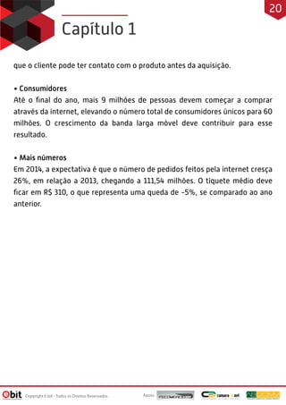 Capítulo 1
que o cliente pode ter contato com o produto antes da aquisição.
• Consumidores
Até o ﬁnal do ano, mais 9 milhões de pessoas devem começar a comprar
através da internet, elevando o número total de consumidores únicos para 60
milhões. O crescimento da banda larga móvel deve contribuir para esse
resultado.
• Mais números
Em 2014, a expectativa é que o número de pedidos feitos pela internet cresça
26%, em relação a 2013, chegando a 111,54 milhões. O tíquete médio deve
ﬁcar em R$ 310, o que representa uma queda de -5%, se comparado ao ano
anterior.
Apoio:Copyright E-bit - Todos os Direitos Reservados
20
 