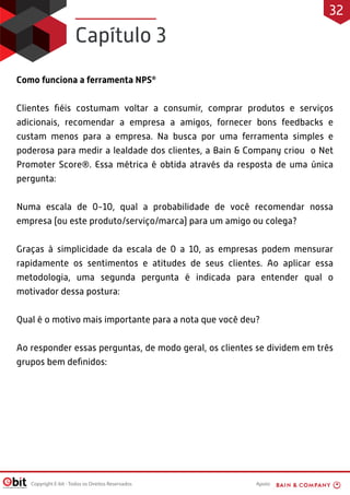 Apoio:Copyright E-bit - Todos os Direitos Reservados
Como funciona a ferramenta NPS®
Clientes ﬁéis costumam voltar a consumir, comprar produtos e serviços
adicionais, recomendar a empresa a amigos, fornecer bons feedbacks e
custam menos para a empresa. Na busca por uma ferramenta simples e
poderosa para medir a lealdade dos clientes, a Bain & Company criou o Net
Promoter Score®. Essa métrica é obtida através da resposta de uma única
pergunta:
Numa escala de 0-10, qual a probabilidade de você recomendar nossa
empresa (ou este produto/serviço/marca) para um amigo ou colega?
Graças à simplicidade da escala de 0 a 10, as empresas podem mensurar
rapidamente os sentimentos e atitudes de seus clientes. Ao aplicar essa
metodologia, uma segunda pergunta é indicada para entender qual o
motivador dessa postura:
Qual é o motivo mais importante para a nota que você deu?
Ao responder essas perguntas, de modo geral, os clientes se dividem em três
grupos bem deﬁnidos:
Capítulo 3
32
 
