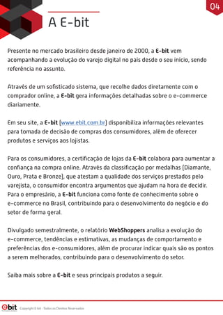 Presente no mercado brasileiro desde janeiro de 2000, a E-bit vem
acompanhando a evolução do varejo digital no país desde o seu início, sendo
referência no assunto.
 
Através de um soﬁsticado sistema, que recolhe dados diretamente com o
comprador online, a E-bit gera informações detalhadas sobre o e-commerce
diariamente.
 
Em seu site, a E-bit (www.ebit.com.br) disponibiliza informações relevantes
para tomada de decisão de compras dos consumidores, além de oferecer
produtos e serviços aos lojistas.
 
Para os consumidores, a certiﬁcação de lojas da E-bit colabora para aumentar a
conﬁança na compra online. Através da classiﬁcação por medalhas (Diamante,
Ouro, Prata e Bronze), que atestam a qualidade dos serviços prestados pelo
varejista, o consumidor encontra argumentos que ajudam na hora de decidir.
Para o empresário, a E-bit funciona como fonte de conhecimento sobre o
e-commerce no Brasil, contribuindo para o desenvolvimento do negócio e do
setor de forma geral.
 
Divulgado semestralmente, o relatório WebShoppers analisa a evolução do
e-commerce, tendências e estimativas, as mudanças de comportamento e
preferências dos e-consumidores, além de procurar indicar quais são os pontos
a serem melhorados, contribuindo para o desenvolvimento do setor.
Saiba mais sobre a E-bit e seus principais produtos a seguir.
A E-bit
Copyright E-bit - Todos os Direitos Reservados
04
 
