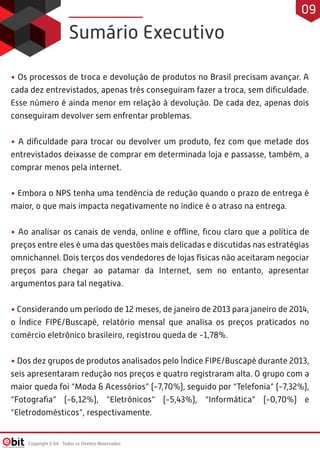Sumário Executivo
• Os processos de troca e devolução de produtos no Brasil precisam avançar. A
cada dez entrevistados, apenas três conseguiram fazer a troca, sem diﬁculdade.
Esse número é ainda menor em relação à devolução. De cada dez, apenas dois
conseguiram devolver sem enfrentar problemas.
• A diﬁculdade para trocar ou devolver um produto, fez com que metade dos
entrevistados deixasse de comprar em determinada loja e passasse, também, a
comprar menos pela internet.
• Embora o NPS tenha uma tendência de redução quando o prazo de entrega é
maior, o que mais impacta negativamente no índice é o atraso na entrega.
• Ao analisar os canais de venda, online e offline, ﬁcou claro que a política de
preços entre eles é uma das questões mais delicadas e discutidas nas estratégias
omnichannel. Dois terços dos vendedores de lojas físicas não aceitaram negociar
preços para chegar ao patamar da Internet, sem no entanto, apresentar
argumentos para tal negativa.
• Considerando um período de 12 meses, de janeiro de 2013 para janeiro de 2014,
o Índice FIPE/Buscapé, relatório mensal que analisa os preços praticados no
comércio eletrônico brasileiro, registrou queda de -1,78%.
• Dos dez grupos de produtos analisados pelo Índice FIPE/Buscapé durante 2013,
seis apresentaram redução nos preços e quatro registraram alta. O grupo com a
maior queda foi “Moda & Acessórios” (-7,70%), seguido por “Telefonia” (-7,32%),
“Fotograﬁa” (-6,12%), “Eletrônicos” (-5,43%), “Informática” (-0,70%) e
“Eletrodomésticos”, respectivamente.
Copyright E-bit - Todos os Direitos Reservados
09
 
