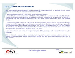 Apoio:
e-bit - Todos os direitos reservados
13
www.ebitempresa.com.br
Homens
66%
Após quatro anos de acompanhamento sobre a evolução do comércio eletrônico, as pesquisas da e-bit indicam
que pouca coisa mudou em relação ao perfil do e-consumidor.
A renda média familiar é de R$3.900,00 e se divide da seguinte maneira:
Cerca de 37% têm renda familiar entre R$3.000,00 e R$8.000,00. Já, a parcela com renda entre R$1.000,00 e
R$3.000,00, também têm uma grande participação no mercado, representando cerca de 31%. Do total de e-
consumidores, 5% têm renda familiar menor que R$1.000, já 9% ganham mais de R$8.000 e 19% preferem
não dizer.
A parcela compreendida entre os 25 e 49 anos de idade é esmagadora maioria entre os consumidores das lojas
virtuais, sendo 67% da população que realiza compras pela Internet. O estudo mostra também que apenas 1%
dos consumidores tem até 17 anos e 13% têm entre 18 e 24 anos. Outros 14% têm de 50 a 64 anos e apenas
2% mais de 64 anos. Três por cento preferiram não responder. Quando estimada a idade média do consumidor
das lojas virtuais encontramos um número entre 34 e 35 anos.
A grande maioria tem pelo menos nível superior completo (57%), sendo que 21% possuem também uma pós-
graduação.
Mais um dado sobre os consumidores das lojas virtuais é que os homens têm um maior hábito de comprar pela
Internet. Em média 60% das pessoas que costumam comprar pela rede são do sexo masculino, contra 40% do
sexo feminino.
2.1 – O Perfil do e-consumidor
 