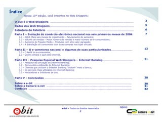 Apoio:
e-bit - Todos os direitos reservados
2
www.ebitempresa.com.br
Índice
O que é o Web Shoppers .............................................................................................
Dados dos Web Shoppers..............................................................................................
Estrutura do Relatório .................................................................................................
Parte I – Evolução do comércio eletrônico nacional nos seis primeiros meses de 2004.
1.1 - 2004. Mais seis meses de crescimento – faturamento do semestre;
1.2 - Volume de vendas – Maior número de vendas e maior número de e-consumidores;
1.3 - Aumento do Tíquete Médio – Produtos com alto valor agregado;
1.4 - A Satisfação do consumidor com suas compras nas lojas virtuais.
Parte II – O e-commerce nacional e algumas de suas particularidades........................
2.1 - O Perfil do e-consumidor;
2.2 - Quem compra o quê pela Internet.
Parte III – Pesquisa Especial Web Shoppers – Internet Banking..................................
3.1 - Pesquisa de utilização do Internet Banking;
3.2 - Como está a utilização do Internet Banking;
3.3 - Clientes que utilizam o Internet Banking “visitam” mais o banco;
3.4 - Os serviços mais utilizados no Internet Banking;
3.5 - Motivadores e Inibidores de uso.
Parte V – Conclusões ..................................................................................................
Sobre a e-bit .............................................................................................................
Sobre a Camara-e.net ...............................................................................................
Contatos ...................................................................................................................
3
5
6
7
12
21
28
30
31
32
Nessa 10º edição, você encontra no Web Shoppers:
 