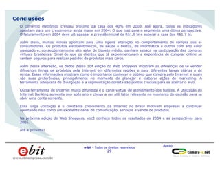 Apoio:
e-bit - Todos os direitos reservados
29
www.ebitempresa.com.br
Homens
66%
Conclusões
O comércio eletrônico cresceu próximo da casa dos 40% em 2003. Até agora, todos os indicadores
apontam para um crescimento ainda maior em 2004. O que traz para o segmento uma ótima perspectiva.
O faturamento em 2004 deve ultrapassar a previsão inicial de R$1,6 bi e superar a casa dos R$1,7 bi.
Além disso, muitos índices apontam para uma ligeira alteração no comportamento de compra dos e-
consumidores. Os produtos eletroeletrônicos, de saúde e beleza, de informática e outros com alto valor
agregado e, conseqüentemente alto valor de tíquete médio, ganham espaço na participação das compras
virtuais brasileiras. Sinal de que os clientes que já experimentaram a experiência de comprar online se
sentem seguros para realizar pedidos de produtos mais caros.
Além dessa alteração, os dados dessa 10ª edição do Web Shoppers mostram as diferenças de se vender
diferentes linhas de produtos pela Internet em diferentes regiões e para diferentes faixas etárias e de
renda. Essas informações mostram como é importante conhecer o público que compra pela Internet e quais
são suas preferências, principalmente no momento de planejar e elaborar ações de marketing. A
ferramenta adequada de divulgação e a segmentação correta são pontos cruciais para se acertar o alvo.
Outra ferramenta de Internet muito difundida é o canal virtual de atendimento dos bancos. A utilização do
Internet Banking aumenta ano após ano e chega a ser até fator relevante no momento de decisão para se
abrir uma conta corrente.
Essa larga utilização e o constante crescimento da Internet no Brasil motivam empresas a continuar
apostando nela como um excelente canal de comunicação, serviços e venda de produtos.
Na próxima edição do Web Shoppers, você conhece todos os resultados de 2004 e as perspectivas para
2005.
Até a próxima!
 