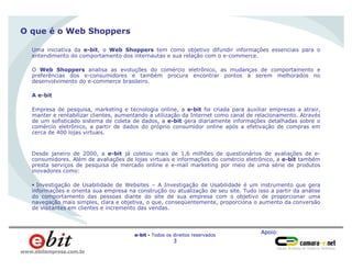 Apoio:
e-bit - Todos os direitos reservados
3
www.ebitempresa.com.br
O que é o Web Shoppers
Uma iniciativa da e-bit, o Web Shoppers tem como objetivo difundir informações essenciais para o
entendimento do comportamento dos internautas e sua relação com o e-commerce.
O Web Shoppers analisa as evoluções do comércio eletrônico, as mudanças de comportamento e
preferências dos e-consumidores e também procura encontrar pontos a serem melhorados no
desenvolvimento do e-commerce brasileiro.
A e-bit
Empresa de pesquisa, marketing e tecnologia online, a e-bit foi criada para auxiliar empresas a atrair,
manter e rentabilizar clientes, aumentando a utilização da Internet como canal de relacionamento. Através
de um sofisticado sistema de coleta de dados, a e-bit gera diariamente informações detalhadas sobre o
comércio eletrônico, a partir de dados do próprio consumidor online após a efetivação de compras em
cerca de 400 lojas virtuais.
Desde janeiro de 2000, a e-bit já coletou mais de 1,6 milhões de questionários de avaliações de e-
consumidores. Além de avaliações de lojas virtuais e informações do comércio eletrônico, a e-bit também
presta serviços de pesquisa de mercado online e e-mail marketing por meio de uma série de produtos
inovadores como:
§ Investigação de Usabilidade de Websites – A Investigação de Usabilidade é um instrumento que gera
informações e orienta sua empresa na construção ou atualização de seu site. Tudo isso a partir da análise
do comportamento das pessoas diante do site de sua empresa com o objetivo de proporcionar uma
navegação mais simples, clara e objetiva, o que, conseqüentemente, proporciona o aumento da conversão
de visitantes em clientes e incremento das vendas.
 