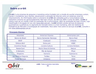 Apoio:
e-bit - Todos os direitos reservados
30
www.ebitempresa.com.br
Sobre a e-bit
A e-bit é uma empresa de pesquisa e marketing online fundada com a missão de auxiliar empresas a atrair,
manter e rentabilizar seus clientes, alavancando a utilização da Internet como um poderoso canal de
relacionamento. As informações sobre e-commerce da e-bit são coletadas junto a consumidores após
realizarem compras em aproximadamente 400 lojas virtuais. De Abril de 2000 a Junho de 2004, a e-bit já
coletou mais de um milhão e 600 mil avaliações de e-consumidores. Além de avaliações de lojas virtuais, cuja
classificação é divulgada em seu site (www.ebit.com.br), a e-bit também presta serviços de pesquisa
quantitativas e qualitativas no segmento de mercado online e e-mail marketing, além de relatórios de
Inteligência de Mercado e Investigação de Usabilidade. Para saber mais sobre os serviços da e-bit, consulte o
site www.ebitempresa.com.br .
Principais Clientes
VIVOUnibancoTicket Serviços
TerraTecBanSul América Seguros
Submarino
Pfizer
Natura
Livraria Siciliano
HSBC
Citibank
Banco Real
Americanas.com
SiemensShoptime
Pão de AçúcarO Boticário
Merck Sharp & DohmeMasterCard
Livraria CulturaIncentive House
Extra.comEditora Abril
CredicardBASF
Banco Santander BanespaBanco do Brasil
American ExpressAdvanstar
 
