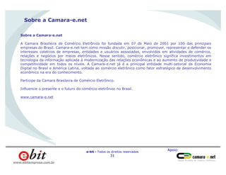 Apoio:
e-bit - Todos os direitos reservados
31
www.ebitempresa.com.br
Sobre a Camara-e.net
Sobre a Camara-e.net
A Camara Brasileira de Comércio Eletrônico foi fundada em 07 de Maio de 2001 por 100 das principais
empresas do Brasil. Camara-e.net tem como missão discutir, posicionar, promover, representar e defender os
interesses coletivos de empresas, entidades e usuários associados, envolvidos em atividades de comércio,
relações e negócios por meios eletrônicos. Nesse sentido, comércio eletrônico significa investimentos em
tecnologia da informação aplicada à modernização das relações econômicas e ao aumento de produtividade e
competitividade em todos os níveis. A Camara-e.net já é a principal entidade multi-setorial da Economia
Digital no Brasil e América Latina, voltada ao comércio eletrônico como fator estratégico de desenvolvimento
econômico na era do conhecimento.
Participe da Camara Brasileira de Comércio Eletrônico.
Influencie o presente e o futuro do comércio eletrônico no Brasil.
www.camara-e.net
 