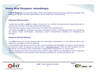 Apoio:
e-bit - Todos os direitos reservados
5
www.ebitempresa.com.br
Dados Web Shoppers: metodologia
O Web Shoppers, em sua 10ª edição, utiliza informações provenientes das pesquisas realizadas pela
e-bit junto de cerca de 450 lojas virtuais e ao seu painel de e-consumidores.
Pesquisa bitConsumidor
§ Desde Abril de 2000 a e-bit já coletou mais de um 1,6 milhões de questionários respondidos após o
processo de compras online pelo sistema bitConsumidor.
§ Mensalmente agrega a este volume mais de 45.000 novos questionários.
§ Os dados da e-bit são coletados junto aos compradores online, imediatamente após sua experiência
de compra. Essas informações, compiladas, geram mensalmente relatórios de Inteligência de
Mercado.
Pesquisa Internet Banking
§ A e-bit enviou por e-mail convites para seus associados responderem a uma pesquisa sobre seus
hábitos de utilização do Internet Banking.
§ Incentivados pela moeda virtual da e-bit, os bits (programa de fidelidade que oferece oportunidades
de prêmios a partir de apostas no site da e-bit – www.ebit.com.br), cerca de 2.637 pessoas, em um
período de uma semana (entre 21/06/2004 a 28/06/2004) responderam ao questionário.
§ Essas respostas serviram como base para conhecer alguns hábitos de utilização de Internet Banking
dos e-consumidores, como serviços mais utilizados, preferências, ranking de bancos, etc.
 
