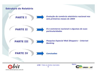 Apoio:
e-bit - Todos os direitos reservados
6
www.ebitempresa.com.br
Estrutura do Relatório
PARTE I
PARTE II
Evolução do comércio eletrônico nacional nos
seis primeiros meses de 2004
O e-commerce nacional e algumas de suas
particularidades
PARTE III Pesquisa Especial Web Shoppers – Internet
Banking
PARTE IV Conclusões
 