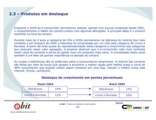Apoio:e-bit - Todos os direitos reservados
16
www.ebitempresa.com.br
2.3 – Produtos em destaque
Enquanto o perfil do e-consumidor permaneceu estável, apenas com poucas mudanças desde 2001,
o comportamento e hábito de compra contou com algumas alterações. A principal delas é o produto
escolhido na hora da compra.
Durante mais de 4 anos a categoria de CDs e DVDs permaneceu na liderança do ranking dos mais
vendidos e em Outubro de 2005 a liderança foi conquistada por um mês pela categoria de Livros e
Revistas. A partir da forte queda de representatividade desta categoria e crescimento das categorias
que possuem maior valor agregado, é possível observar que o e-consumidor está mais confiante
neste canal de compras a ponto de gastar mais em produtos mais caros. A comodidade deste canal
também é um fator de grande importância na decisão de compra.
As roupas e eletrônicos são os preferidos pelos e-consumidores americanos. A maioria das compras
são feitas por sites de busca que ajudam a encontrar a melhor opção pelo melhor preço e cerca de
48% concordaram que quando acham algum presente em uma loja, checam o melhor preço pela
internet. (Fonte: comScore)
14%Eletrônicos
Natal 2004
17%Eletrônicos
Natal 2005
Destaque de crescimento em pontos percentuais
13%Livros e Revistas 16%Livros e Revistas
 