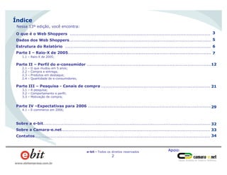 Apoio:e-bit - Todos os direitos reservados
2
www.ebitempresa.com.br
Índice
O que é o Web Shoppers .......................................................................................................
Dados dos Web Shoppers........................................................................................................
Estrutura do Relatório ...........................................................................................................
Parte I – Raio-X de 2005.........................................................................................................
1.1 – Raio-X de 2005;
Parte II – Perfil do e-consumidor ...........................................................................................
2.1 – O que mudou em 5 anos;
2.2 – Compra e entrega;
2.3 – Produtos em destaque;
2.4 – Quantidade de e-consumidores;
Parte III – Pesquisa - Canais de compra ................................................................................
3.1 – A pesquisa;
3.2 – Comportamento e perfil;
3.3 – Motivação de compra;
Parte IV –Expectativas para 2006 ..........................................................................................
4.1 – E-commerce em 2006;
Sobre a e-bit...........................................................................................................................
Sobre a Camara-e.net.............................................................................................................
Contatos.................................................................................................................................
3
5
6
7
12
21
29
32
33
34
Nessa 13º edição, você encontra:
 