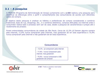 Apoio:e-bit - Todos os direitos reservados
22
www.ebitempresa.com.br
O PROVAR (Programa de Administração de Varejo) juntamente com a e-bit realizou uma pesquisa para
identificar as diferenças entre o perfil e comportamento dos consumidores de acordo com diferentes
canais de compra.
O objetivo desta pesquisa é analisar os hábitos e preferências de compra considerando o comércio
tradicional, lojas de rua, shoppings, etc., e o comércio eletrônico, compras efetuadas via Internet onde o
consumidor realiza todo o processo sem sair de casa, desde a pesquisa de características e preços até o
recebimento do produto.
Foram entrevistados consumidores da cidade de São Paulo. Cerca de 12,3% já fizeram alguma compra
pela Internet, 11,8% nunca compraram pela Internet, mas gostariam de ter esta experiência e 75,9%
nunca compraram pela Internet e não gostariam de ter esta experiência.
3.1 – A pesquisa
- 12,3% - já compraram pela internet
- 11,8% - nunca compraram pela
internet, mas gostariam
- 75,9% - nunca compraram e não
gostariam de comprar
Consumidores
 