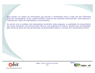 Apoio:e-bit - Todos os direitos reservados
23
www.ebitempresa.com.br
Para compor um quadro de informações que permite a comparação entre a visão dos dois diferentes
perfis de consumidores, foram usados também números das pesquisas bitConsumidor. Esta pesquisa é
realizada com 100% de respondentes e-consumidores.
De acordo com as análises dos especialistas envolvidos nesta pesquisa, a quantidade de consumidores
que nunca realizaram uma compra pela Internet, mas gostariam de fazê-lo, significa que há disposição,
pelo menos do ponto de vista da demanda, de praticamente dobrar o número de e-consumidores online.
 