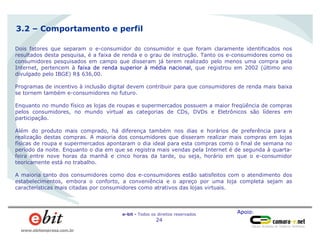 Apoio:e-bit - Todos os direitos reservados
24
www.ebitempresa.com.br
Dois fatores que separam o e-consumidor do consumidor e que foram claramente identificados nos
resultados desta pesquisa, é a faixa de renda e o grau de instrução. Tanto os e-consumidores como os
consumidores pesquisados em campo que disseram já terem realizado pelo menos uma compra pela
Internet, pertencem à faixa de renda superior à média nacional, que registrou em 2002 (último ano
divulgado pelo IBGE) R$ 636,00.
Programas de incentivo à inclusão digital devem contribuir para que consumidores de renda mais baixa
se tornem também e-consumidores no futuro.
Enquanto no mundo físico as lojas de roupas e supermercados possuem a maior freqüência de compras
pelos consumidores, no mundo virtual as categorias de CDs, DVDs e Eletrônicos são líderes em
participação.
Além do produto mais comprado, há diferença também nos dias e horários de preferência para a
realização destas compras. A maioria dos consumidores que disseram realizar mais compras em lojas
físicas de roupa e supermercados apontaram o dia ideal para esta compras como o final de semana no
período da noite. Enquanto o dia em que se registra mais vendas pela Internet é de segunda à quarta-
feira entre nove horas da manhã e cinco horas da tarde, ou seja, horário em que o e-consumidor
teoricamente está no trabalho.
A maioria tanto dos consumidores como dos e-consumidores estão satisfeitos com o atendimento dos
estabelecimentos, embora o conforto, a conveniência e o apreço por uma loja completa sejam as
características mais citadas por consumidores como atrativos das lojas virtuais.
3.2 – Comportamento e perfil
 