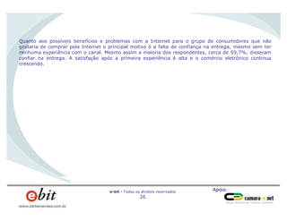 Apoio:e-bit - Todos os direitos reservados
26
www.ebitempresa.com.br
Quanto aos possíveis benefícios e problemas com a Internet para o grupo de consumidores que não
gostaria de comprar pela Internet o principal motivo é a falta de confiança na entrega, mesmo sem ter
nenhuma experiência com o canal. Mesmo assim a maioria dos respondentes, cerca de 59,7%, disseram
confiar na entrega. A satisfação após a primeira experiência é alta e o comércio eletrônico continua
crescendo.
 
