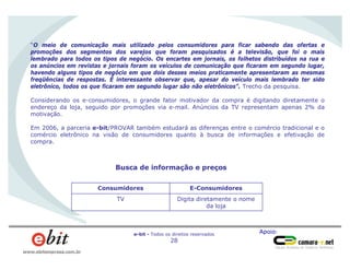 Apoio:e-bit - Todos os direitos reservados
28
www.ebitempresa.com.br
“O meio de comunicação mais utilizado pelos consumidores para ficar sabendo das ofertas e
promoções dos segmentos dos varejos que foram pesquisados é a televisão, que foi o mais
lembrado para todos os tipos de negócio. Os encartes em jornais, os folhetos distribuídos na rua e
os anúncios em revistas e jornais foram os veículos de comunicação que ficaram em segundo lugar,
havendo alguns tipos de negócio em que dois desses meios praticamente apresentaram as mesmas
freqüências de respostas. É interessante observar que, apesar do veículo mais lembrado ter sido
eletrônico, todos os que ficaram em segundo lugar são não eletrônicos”. Trecho da pesquisa.
Considerando os e-consumidores, o grande fator motivador da compra é digitando diretamente o
endereço da loja, seguido por promoções via e-mail. Anúncios da TV representam apenas 2% da
motivação.
Em 2006, a parceria e-bit/PROVAR também estudará as diferenças entre o comércio tradicional e o
comércio eletrônico na visão de consumidores quanto à busca de informações e efetivação de
compra.
TV
Consumidores
Digita diretamente o nome
da loja
E-Consumidores
Busca de informação e preços
 