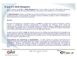 Apoio:e-bit - Todos os direitos reservados
3
www.ebitempresa.com.br
O que é o Web Shoppers
Uma iniciativa da e-bit, o Web Shoppers tem como objetivo difundir informações essenciais
para o entendimento do comportamento dos internautas e sua relação com o e-commerce.
O Web Shoppers analisa a evolução do comércio eletrônico, as mudanças de comportamento e
preferências dos e-consumidores e também procura encontrar pontos a serem melhorados no
desenvolvimento do e-commerce brasileiro.
A e-bit
Empresa de pesquisa e marketing online, a e-bit foi criada para auxiliar empresas a atrair,
manter e rentabilizar clientes, aumentando a utilização da Internet como canal de
relacionamento. Através de um sofisticado sistema de coleta de dados, a e-bit gera diariamente
informações detalhadas sobre o comércio eletrônico, a partir de dados do próprio consumidor
online após a efetivação de compras em cerca de 500 lojas virtuais.
Desde Janeiro de 2000, a e-bit já coletou mais de 2,8 milhões de questionários de avaliações de
e-consumidores. Além de avaliações de lojas virtuais e informações do comércio eletrônico, a e-
bit também presta serviços de pesquisa de mercado online e e-mail marketing por meio de uma
série de produtos inovadores como:
§ Consultoria em e-Business e Usabilidade – A e-bit, devido ao grande conhecimento do
mercado online brasileiro, pode desenvolver para a sua empresa uma consultoria em e-Business e
Usabilidade. Desde o planejamento das ações, elaboração de Arquitetura de Informação e
Wireframes, passando por análises setoriais e realizando Testes de Usabilidade, a equipe de
Consultoria da e-bit ajuda seu negócio a obter resultados mais expressivos utilizando a plataforma
Web.
 