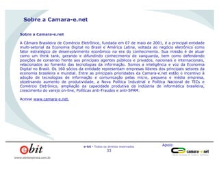 Apoio:e-bit - Todos os direitos reservados
33
www.ebitempresa.com.br
Sobre a Camara-e.net
Sobre a Camara-e.net
A Câmara Brasileira de Comércio Eletrônico, fundada em 07 de maio de 2001, é a principal entidade
multi-setorial da Economia Digital no Brasil e América Latina, voltada ao negócio eletrônico como
fator estratégico de desenvolvimento econômico na era do conhecimento. Sua missão é de atuar
como um think tank, gerando e difundindo conhecimento de vanguarda, bem como defendendo
posições de consenso frente aos principais agentes públicos e privados, nacionais e internacionais,
relacionados ao fomento das tecnologias da informação. Somos a inteligência e voz da Economia
Digital no Brasil. Os 160 sócios da entidade representam empresas líderes dos principais setores da
economia brasileira e mundial. Entre as principais prioridades da Camara-e.net estão o incentivo à
adoção de tecnologias de informação e comunicação pelas micro, pequena e média empresa,
objetivando aumento de produtividade, a Nova Política Industrial e Política Nacional de TICs e
Comércio Eletrônico, ampliação da capacidade produtiva da indústria de informática brasileira,
crescimento do varejo on-line, Políticas anti-Fraudes e anti-SPAM.
Acesse www.camara-e.net.
 
