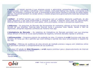 Apoio:e-bit - Todos os direitos reservados
4
www.ebitempresa.com.br
§ Velobit – O Velobit permite à sua empresa enviar e administrar campanhas de e-mail marketing
personalizadas, com rapidez e eficiência. Com o Velobit, você pode fidelizar seu cliente, convidando-os a
visitar sua empresa, a comprar de você, a recomendá-lo para outros clientes e controlar as ações destes
clientes. Disponível também na versão online, o Velobit proporciona gerenciamento total das campanhas
pela Internet.
§ bitMail – O bitMail permite que você se comunique com um público altamente qualificado, de alto
poder aquisitivo e que está acostumado a comprar e utilizar a Internet como meio de comunicação,
obtendo altas taxas de retorno em suas ações, como promoções, vendas e campanhas específicas.
§ bitSurvey – As pesquisas de Mercado são ferramentas de marketing valiosas na hora da tomada de
decisão de sua empresa. Fazê-las pela Internet torna o processo mais rápido, barato e fácil de
segmentar, atingindo respostas confiáveis de maneira mais ágil.
§ Inteligência de Mercado – Os relatórios de Inteligência de Mercado permitem que sua empresa
esteja sempre à frente de novas oportunidades de negócios, tomando decisões rápidas e certeiras.
§ bitConsumidor – Programa gratuito de avaliação de sites. O sistema da e-bit funciona sete dias por
semana, 24 horas por dia e permite que você conheça a opinião dos seus consumidores a respeito de
seu site.
§ Certifica – Métricas de audiência de sites através de medição precisa e segura com relatórios online
que permitem conhecer o comportamento de sua audiência.
Com essa 13ª edição do Web Shoppers, a e-bit espera contribuir para o desenvolvimento da Internet
e do Comércio Eletrônico no Brasil.
Boa Leitura,
Equipe e-bit
 