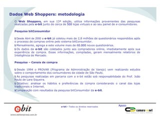 Apoio:e-bit - Todos os direitos reservados
5
www.ebitempresa.com.br
Dados Web Shoppers: metodologia
O Web Shoppers, em sua 13ª edição, utiliza informações provenientes das pesquisas
realizadas pela e-bit junto de cerca de 500 lojas virtuais e ao seu painel de e-consumidores.
Pesquisa bitConsumidor
§ Desde Abril de 2000 a e-bit já coletou mais de 2,8 milhões de questionários respondidos após
o processo de compras online pelo sistema bitConsumidor.
§ Mensalmente, agrega a este volume mais de 80.000 novos questionários.
§ Os dados da e-bit são coletados junto aos compradores online, imediatamente após sua
experiência de compra. Essas informações, compiladas, geram mensalmente relatórios de
Inteligência de Mercado.
Pesquisa – Canais de compra
§ Desde 1994 o PROVAR (Programa de Administração de Varejo) vem realizando estudos
sobre o comportamento dos consumidores da cidade de São Paulo.
§ As pesquisas realizadas em parceria com a e-bit estão sob responsabilidade do Prof. João
Paulo de Lara Siqueira.
§ Objetivo: analisar os hábitos e preferências de compra considerando o canal das lojas
tradicionais e Internet.
§Comparação com resultados da pesquisa bitConsumidor da e-bit.
 