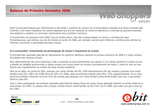 11
e-bit – todos os direitos reservados
Balanço do Primeiro Semestre 2006
Entre os principais fatores que influenciaram a alta estão o aumento do número de e-consumidores (pessoas que fazem compras pela
Internet), uma maior freqüência de compra daqueles que já eram assíduos do comércio eletrônico e a entrada de grandes empresas
que passaram a apostar no canal para comercializar seus produtos e serviços.
O investimento de empresas como FNAC (que já vendia online, mas não investia pesado no canal) e a entrada das lojas
Pernambucanas, que estreou seu site de vendas em junho de 2006, por exemplo, servem para melhorar a confiança dos clientes na
Internet e aumentar a penetração das lojas virtuais.
O e-consumidor: Crescimento de participação da classe C impulsiona as vendas
O principal fator apontado pela alta do faturamento do comércio eletrônico nacional no primeiro semestre de 2006 é o maior número
de adeptos das compras virtuais.
Mas, diferentemente dos anos anteriores, onde a expansão se dava basicamente nas classes A e B, nesses primeiros 6 meses do ano,
a adesão de cidadãos pertencentes a classes sociais com menor poder de compra, principalmente da classe C, pode ter sido um dos
fatores que impulsionaram as vendas das lojas virtuais brasileiras.
Para se ter idéia, em junho de 2001, pessoas com renda familiar até R$ 1.000 representavam 6% das vendas e pessoas com renda
familiar entre R$ 1.000 e R$ 3.000 cerca de 32%. Em 2006, esses percentuais subiram para 8% e 37% respectivamente. Já na outra
ponta da pirâmide, tínhamos cerca de 10% das vendas para pessoas com renda familiar acima de R$ 8.000, esse ano, o percentual
diminuiu para 8%.
Com a maior participação nas compras realizadas pela Internet dessas faixas de renda, houve alteração também na renda média do e-
consumidor. Em 2001, os adeptos das compras virtuais tinham renda familiar de R$ 4.014. Já em 2006, esse valor caiu para cerca de
R$ 3.683.
 
