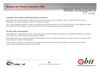 14
e-bit – todos os direitos reservados
Balanço do Primeiro Semestre 2006
Tendência: Mais mulheres estão aderindo ao e-commerce
Outro dado que chama atenção em relação ao perfil do e-consumidor é que, em apenas 1 ano, as mulheres aumentaram sua
participação nas compras virtuais em cerca de 3 pontos percentuais.
Se, ao final do primeiro semestre de 2005, as mulheres eram responsáveis por cerca de 41% das compras virtuais realizadas no Brasil.
Já em junho de 2006, pessoas do sexo feminino fizeram 44% de todos os pedidos realizados pela Internet.
No final, mais e-consumidores
Essa adesão dos consumidores da classe C e das mulheres ao comércio eletrônico representou, em termos quantitativos, um aumento
de cerca de 44% na base total de e-consumidores brasileiros.
Isso significa dizer que, se ao final de junho de 2005 existiam cerca de 4 milhões de adeptos às compras virtuais, um ano depois eles
já são cerca de 5 milhões 750 mil pessoas.
Já em relação ao número de internautas que, segundo dados do Ibope, são cerca de 32 milhões de usuários totais no Brasil, o
número de e-consumidores representa cerca de 18%.
 