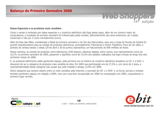 16
e-bit – todos os direitos reservados
Balanço do Primeiro Semestre 2006
Datas Especiais e os produtos mais vendidos
Como o varejo é motivado por datas especiais e o comércio eletrônico não foge dessa regra, além de um número maior de
compradores, o resultado do primeiro semestre foi influenciado pelas vendas, diferentemente dos anos anteriores, de 3 datas
comerciais e não por 2 como normalmente ocorre.
Além do Dias das Mães, considerado o Natal do primeiro semestre e do Dia dos Namorados, esse ano a Copa do Mundo de futebol foi
grande impulsionadora para as vendas de produtos eletrônicos, principalmente Televisores e Home Theathers. Para ser ter idéia, o
período de vendas dessas 3 datas (29 de abril a 30 de junho) representou um faturamento de 690 milhões de Reais.
Dessa maneira, as vendas de produtos como televisores, DVD players, câmeras digitais, entre outros, que representaram cerca de
10,1% no primeiro semestre de 2004, passaram a significar cerca de 14,3% dos pedidos realizados nas lojas virtuais ao longo dos seis
primeiros meses de 2006.
E, se produtos eletrônicos estão ganhando espaço, pela primeira vez na história do comércio eletrônico brasileiro os CD´s e DVD´s
deixaram de ser a categoria de produtos mais vendida da lista. Em 2004 sua participação era de 27,3% e, em cerca de 2 anos, a
representatividade dessa categoria caiu quase que pela metade e atingiu 15,9% em 2006.
Outra categoria que sempre esteve entre os mais vendidos pela Internet, a exemplo de CD´s e DVD´s, os livros, jornais e revistas
também perderam espaço em relação a 2004, mas com uma leve recuperação em 2006 na comparação com 2005, conquistaram o
primeiro lugar da lista.
 