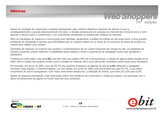 19
e-bit – todos os direitos reservados
Métricas
Apesar do resultado de crescimento constante apresentado pelo comércio eletrônico nacional nos últimos 5 anos e,
consequentemente, o grande desenvolvimento do setor, a simples presença de um varejista na Internet não é sinal de lucro e nem
garante o retorno sobre o investimento e um crescimento semelhante ao exibido pelo restante do mercado.
Além de estratégias de negócios e comunicação bem definidas, atualmente, a análise do tráfego do site pode trazer à tona grandes
problemas de navegação e apontar para dificuldades que os usuários podem ter ao longo de um processo de busca de produto ou
mesmo para realizar uma compra.
Chamadas de métricas, os números que revelam o comportamento de um usuário enquanto ele navega no site, se analisados de
maneira constante, podem melhorar a Usabilidade desse website e tornar a experiência de navegação muito mais agradável e
satisfatória.
Tomando-se como base o site da e-bit, que tem entre seu público 90% de e-consumidores, o estudo de alguns dados simples de se
obter sobre o hábito dos usuários mostra como a análise de métricas não é uma ciência tão complexa e pode trazer bons resultados.
Por exemplo, em junho de 2005, cerca de 95,7% dos usuários acessaram as páginas do site da e-bit utilizando o navegador
(browser) mais popular, o Internet Explorer. Um ano depois, em junho de 2006, esse percentual caiu para 93,7%, o que indica
crescimento de outros navegadores. Com maior crescimento destaca-se a utilização do Firefox, que subiu de 3,3% para 5,6%.
Apesar de pequena participação, essa informação indica uma tendência de crescimento e revela que passar a se preocupar com o
pleno funcionamento da página no Firefox deve ser uma constante.
 