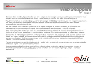 21
e-bit – todos os direitos reservados
Métricas
Com esses dados em mãos, é possível avaliar que, com a adoção de uma resolução superior, os usuários possuem mais campo visual
em cada página, o que permite explorar mais espaços e oferecer serviços adicionais para quem adota tal configuração.
Mas, é importante levar em consideração que, usuários com resolução de 800x600, provavelmente, são mais inexperientes ou mesmo
têm maior dificuldade para enxergar letras e imagens pequenas. Prover uma navegação consistente para ambos deve ser
preocupação dos desenvolvedores do site.
Mas, não é apenas isso que a análise das métricas de um website pode gerar de insumos. Atualmente, as informações mais
valorizadas nas ferramentas de Webmétricas são referentes às páginas de abandono do site e o funil de conversão.
Essas informações podem mostrar que existe uma grande dificuldade em alguma etapa do processo de navegação e impactar na
finalização de uma compra, por exemplo. O acompanhamento regular das métricas permite solucionar de maneira ágil o problema.
Com a análise de métricas é possível também verificar quais são os mecanismos de busca (Google, Cadê, Altavista) que mais geram
tráfego para o site e quais são as principais páginas de entrada dos usuários provenientes desse sistema de busca. Isso quer dizer
que, por exemplo, para o site de uma companhia que venda artigos de telefonia, a maior página de entrada seja a de telefones
celulares e não necessariamente a homepage.
Por isso, apresentar claramente a identificação de onde o usuário está e como ele pode navegar pelo site deve ser uma preocupação
em todas as páginas e não apenas na página principal.
Atualmente existem várias ferramentas para medição e análise de tráfego em websites. A e-bit é representante exclusiva da
ferramenta Certifica no Brasil (www.certifica.com) e presta Consultoria para empresas na implantação, adoção e análise de
Webmétricas.
 